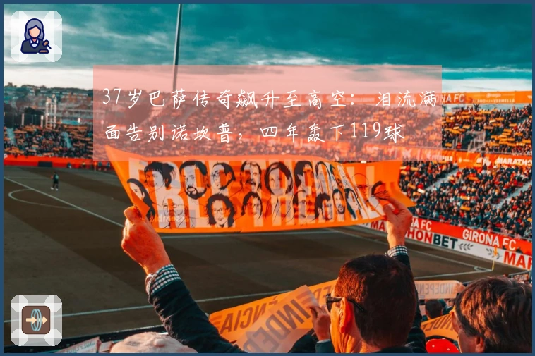 37岁巴萨传奇飙升至高空：泪流满面告别诺坎普，四年轰下119球