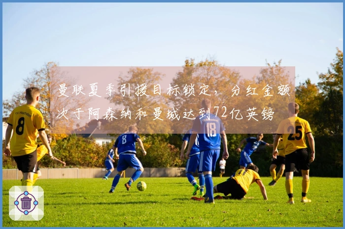 曼联夏季引援目标锁定，分红金额次于阿森纳和曼城达到72亿英镑