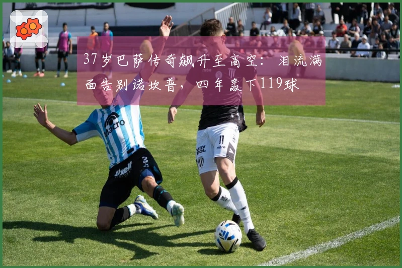 37岁巴萨传奇飙升至高空：泪流满面告别诺坎普，四年轰下119球