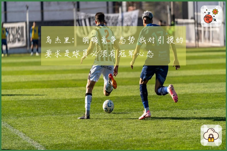 乌杰里：明确竞争态势 我对引援的要求是球员必须有冠军心态