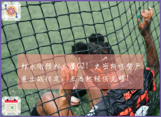郑永刚预判广厦G2！史密斯伤势严重出战待定，王浩然轻伤无碍！